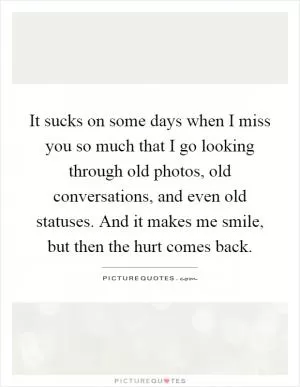 It sucks on some days when I miss you so much that I go looking through old photos, old conversations, and even old statuses. And it makes me smile, but then the hurt comes back Picture Quote #1
