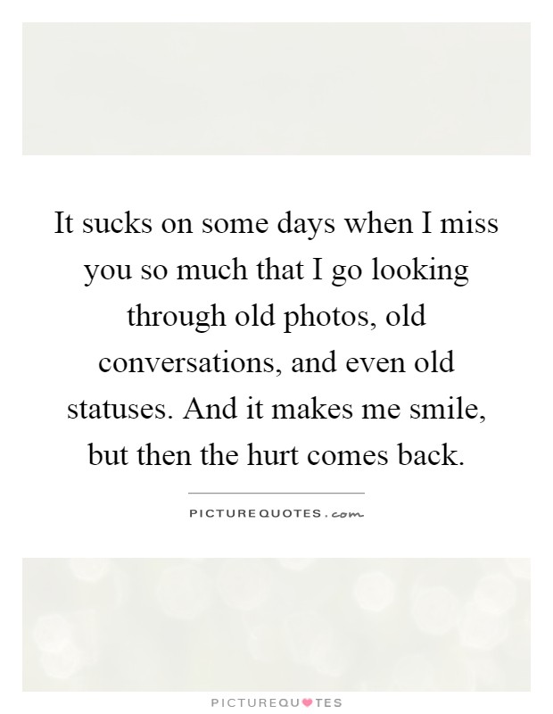 It sucks on some days when I miss you so much that I go looking through old photos, old conversations, and even old statuses. And it makes me smile, but then the hurt comes back Picture Quote #1