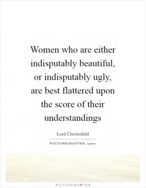 Women who are either indisputably beautiful, or indisputably ugly, are best flattered upon the score of their understandings Picture Quote #1