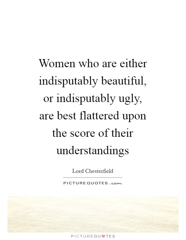 Women who are either indisputably beautiful, or indisputably ugly, are best flattered upon the score of their understandings Picture Quote #1