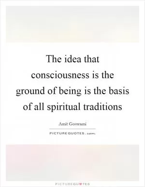 The idea that consciousness is the ground of being is the basis of all spiritual traditions Picture Quote #1