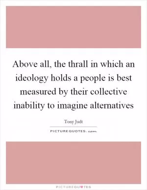 Above all, the thrall in which an ideology holds a people is best measured by their collective inability to imagine alternatives Picture Quote #1