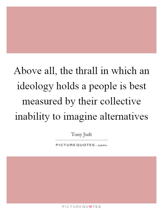 Above all, the thrall in which an ideology holds a people is best measured by their collective inability to imagine alternatives Picture Quote #1