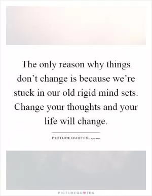 The only reason why things don’t change is because we’re stuck in our old rigid mind sets. Change your thoughts and your life will change Picture Quote #1