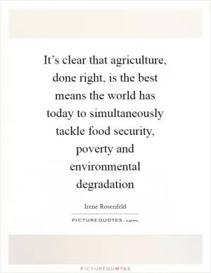 It’s clear that agriculture, done right, is the best means the world has today to simultaneously tackle food security, poverty and environmental degradation Picture Quote #1
