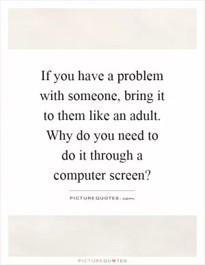 If you have a problem with someone, bring it to them like an adult. Why do you need to do it through a computer screen? Picture Quote #1