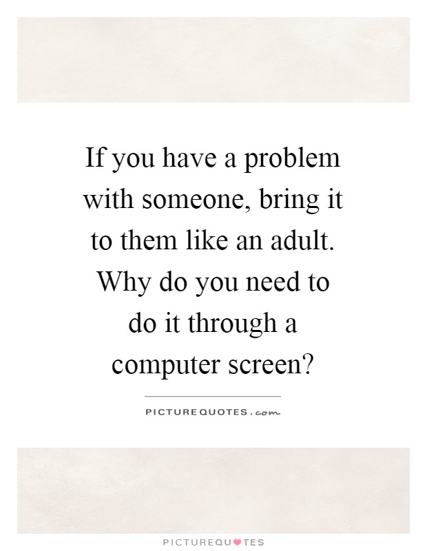 If you have a problem with someone, bring it to them like an adult. Why do you need to do it through a computer screen? Picture Quote #1