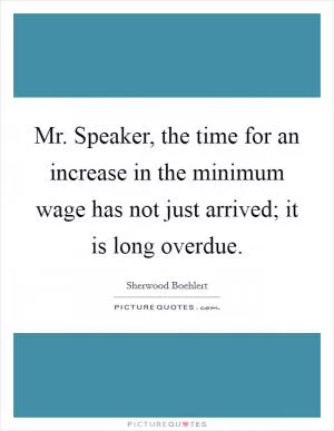 Mr. Speaker, the time for an increase in the minimum wage has not just arrived; it is long overdue Picture Quote #1