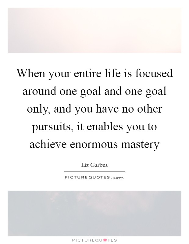 When your entire life is focused around one goal and one goal only, and you have no other pursuits, it enables you to achieve enormous mastery Picture Quote #1