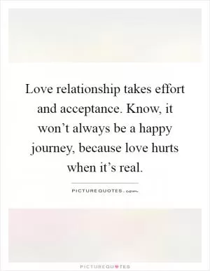 Love relationship takes effort and acceptance. Know, it won’t always be a happy journey, because love hurts when it’s real Picture Quote #1