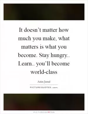 It doesn’t matter how much you make, what matters is what you become. Stay hungry.. Learn.. you’ll become world-class Picture Quote #1