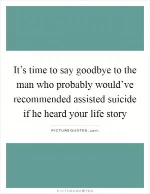 It’s time to say goodbye to the man who probably would’ve recommended assisted suicide if he heard your life story Picture Quote #1