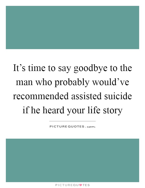 It's time to say goodbye to the man who probably would've recommended assisted suicide if he heard your life story Picture Quote #1