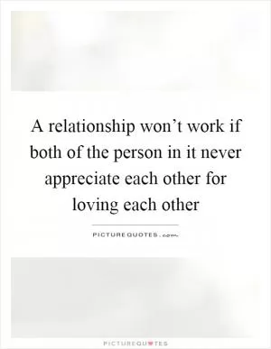 A relationship won’t work if both of the person in it never appreciate each other for loving each other Picture Quote #1