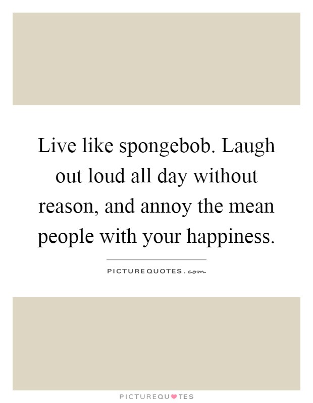 Live like spongebob. Laugh out loud all day without reason, and annoy the mean people with your happiness Picture Quote #1
