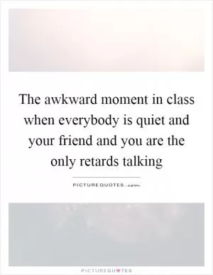 The awkward moment in class when everybody is quiet and your friend and you are the only retards talking Picture Quote #1