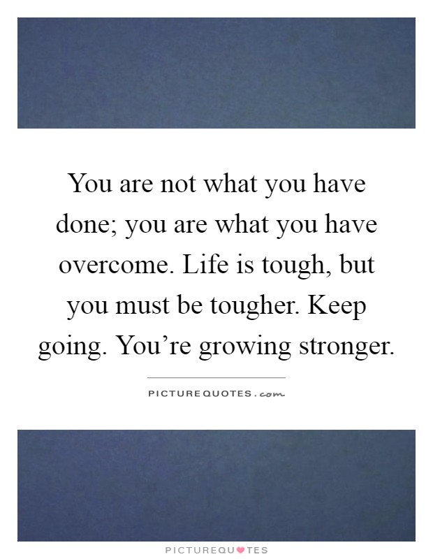 You are not what you have done; you are what you have overcome. Life is tough, but you must be tougher. Keep going. You're growing stronger Picture Quote #1