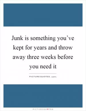 Junk is something you’ve kept for years and throw away three weeks before you need it Picture Quote #1