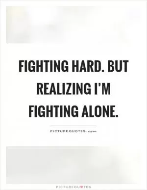 Fighting hard. But realizing I’m fighting alone Picture Quote #1