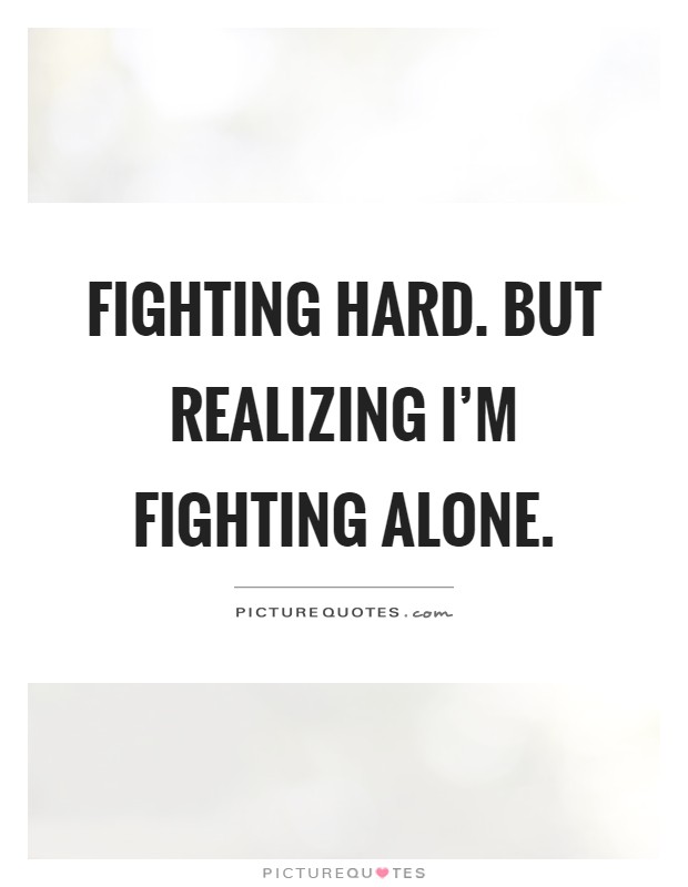 Fighting hard. But realizing I'm fighting alone Picture Quote #1