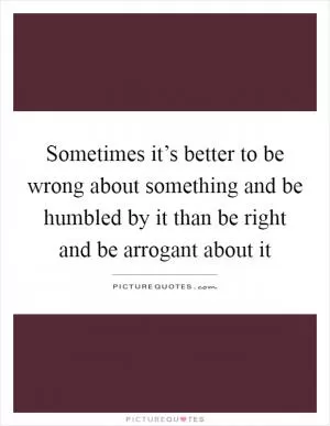 Sometimes it’s better to be wrong about something and be humbled by it than be right and be arrogant about it Picture Quote #1