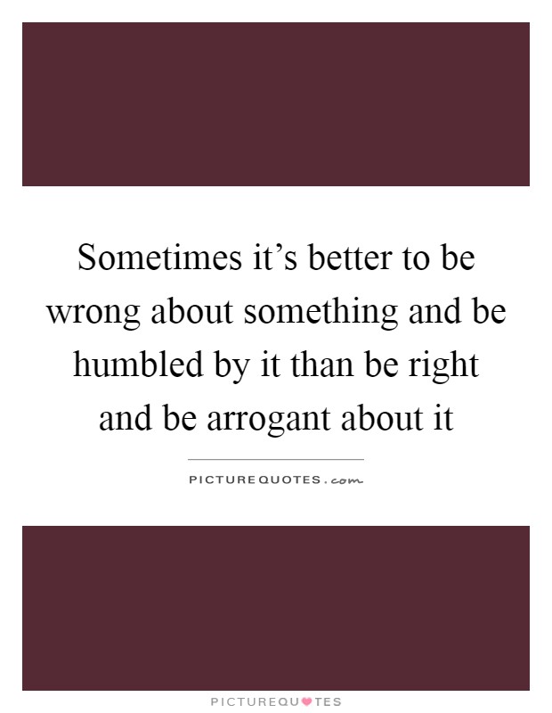 Sometimes it's better to be wrong about something and be humbled by it than be right and be arrogant about it Picture Quote #1
