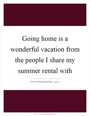 Going home is a wonderful vacation from the people I share my summer rental with Picture Quote #1