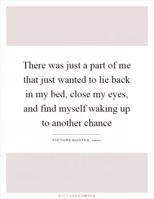 There was just a part of me that just wanted to lie back in my bed, close my eyes, and find myself waking up to another chance Picture Quote #1