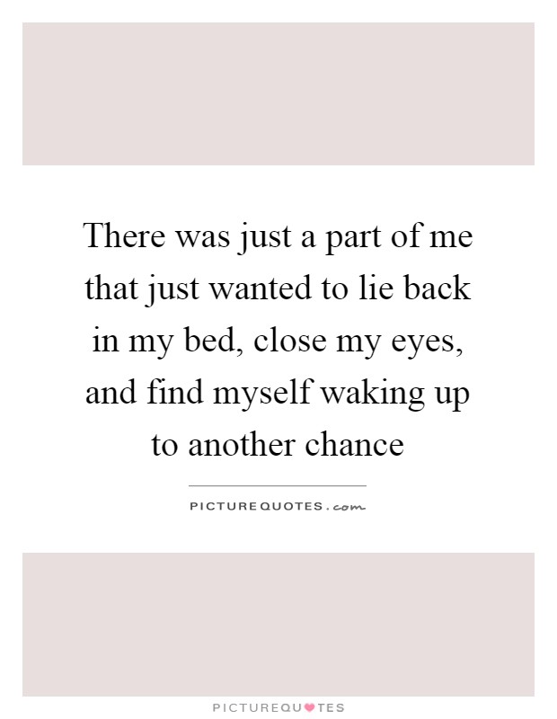 There was just a part of me that just wanted to lie back in my bed, close my eyes, and find myself waking up to another chance Picture Quote #1