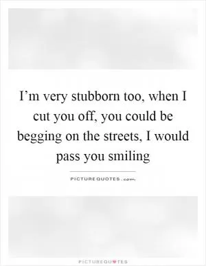 I’m very stubborn too, when I cut you off, you could be begging on the streets, I would pass you smiling Picture Quote #1