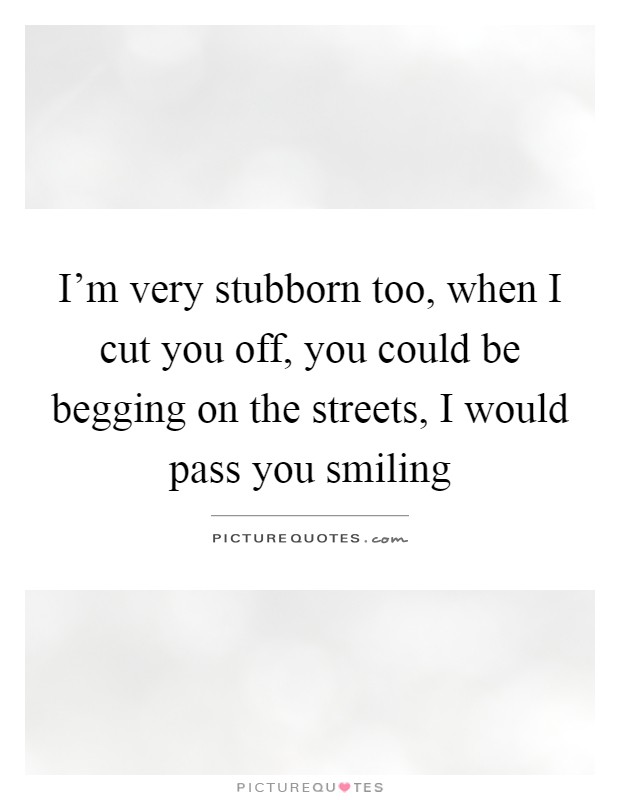 I'm very stubborn too, when I cut you off, you could be begging on the streets, I would pass you smiling Picture Quote #1