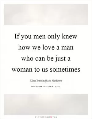 If you men only knew how we love a man who can be just a woman to us sometimes Picture Quote #1