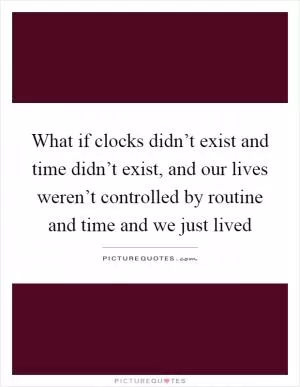 What if clocks didn’t exist and time didn’t exist, and our lives weren’t controlled by routine and time and we just lived Picture Quote #1
