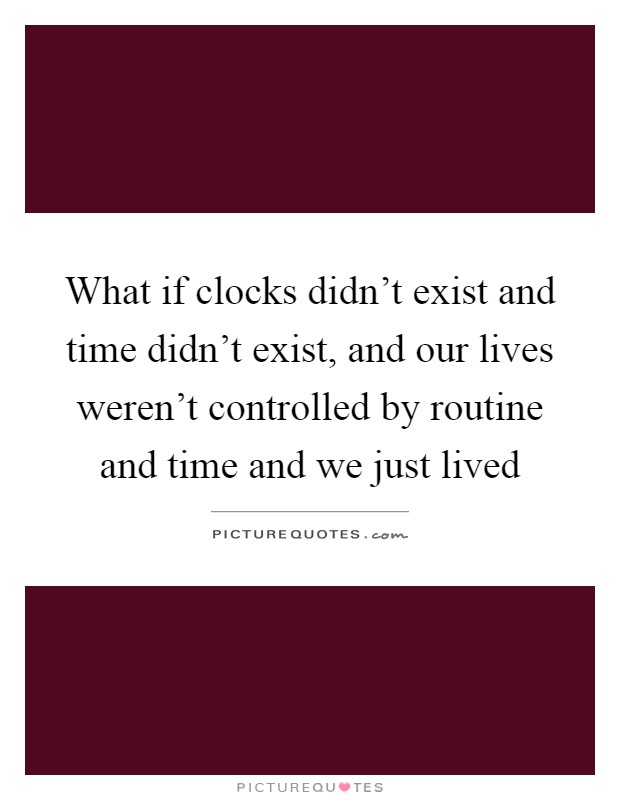 What if clocks didn't exist and time didn't exist, and our lives weren't controlled by routine and time and we just lived Picture Quote #1