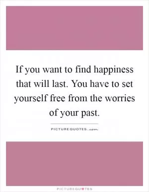If you want to find happiness that will last. You have to set yourself free from the worries of your past Picture Quote #1