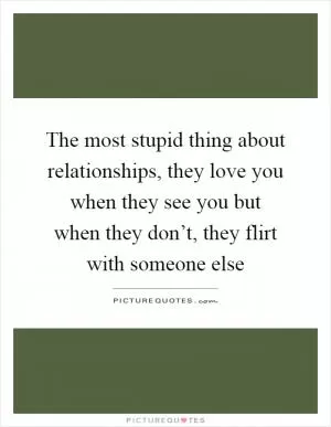 The most stupid thing about relationships, they love you when they see you but when they don’t, they flirt with someone else Picture Quote #1