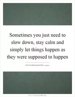 Sometimes you just need to slow down, stay calm and simply let things happen as they were supposed to happen Picture Quote #1