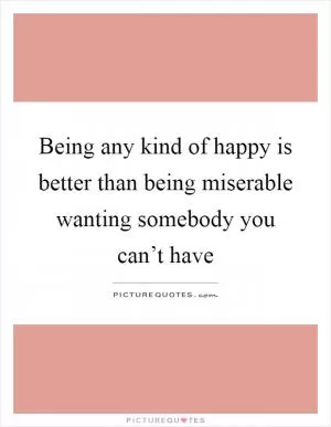 Being any kind of happy is better than being miserable wanting somebody you can’t have Picture Quote #1
