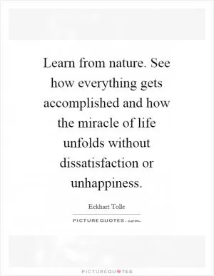 Learn from nature. See how everything gets accomplished and how the miracle of life unfolds without dissatisfaction or unhappiness Picture Quote #1