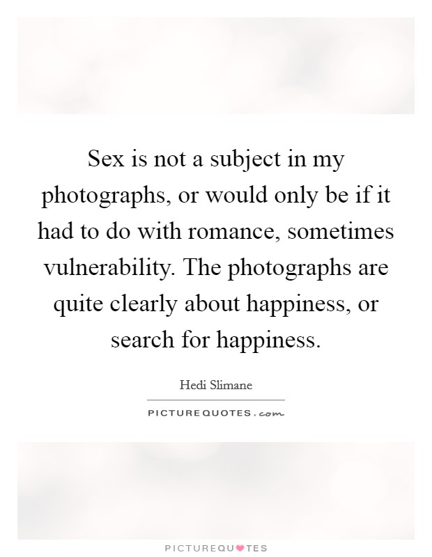 Sex is not a subject in my photographs, or would only be if it had to do with romance, sometimes vulnerability. The photographs are quite clearly about happiness, or search for happiness Picture Quote #1