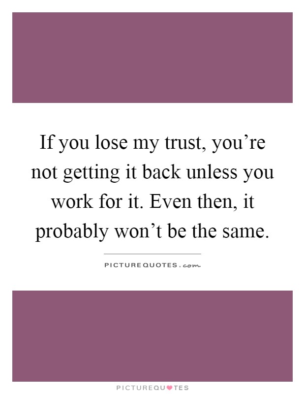 If you lose my trust, you're not getting it back unless you work for it. Even then, it probably won't be the same Picture Quote #1