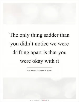 The only thing sadder than you didn’t notice we were drifting apart is that you were okay with it Picture Quote #1