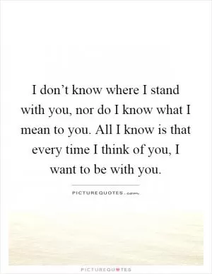 I don’t know where I stand with you, nor do I know what I mean to you. All I know is that every time I think of you, I want to be with you Picture Quote #1
