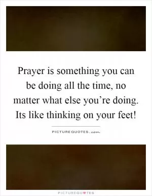 Prayer is something you can be doing all the time, no matter what else you’re doing. Its like thinking on your feet! Picture Quote #1