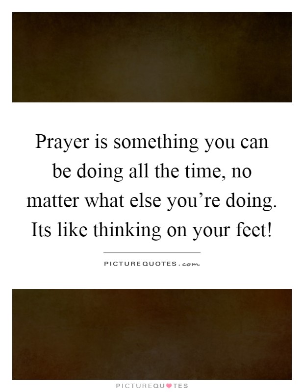 Prayer is something you can be doing all the time, no matter what else you're doing. Its like thinking on your feet! Picture Quote #1