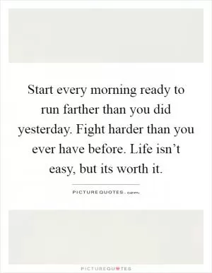 Start every morning ready to run farther than you did yesterday. Fight harder than you ever have before. Life isn’t easy, but its worth it Picture Quote #1