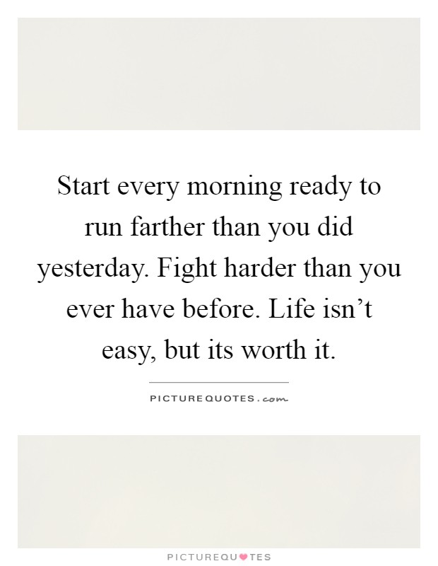 Start every morning ready to run farther than you did yesterday. Fight harder than you ever have before. Life isn't easy, but its worth it Picture Quote #1