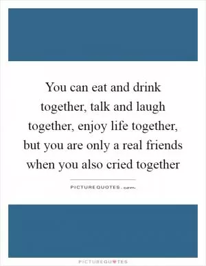 You can eat and drink together, talk and laugh together, enjoy life together, but you are only a real friends when you also cried together Picture Quote #1