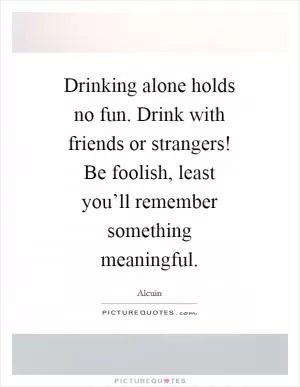 Drinking alone holds no fun. Drink with friends or strangers! Be foolish, least you’ll remember something meaningful Picture Quote #1