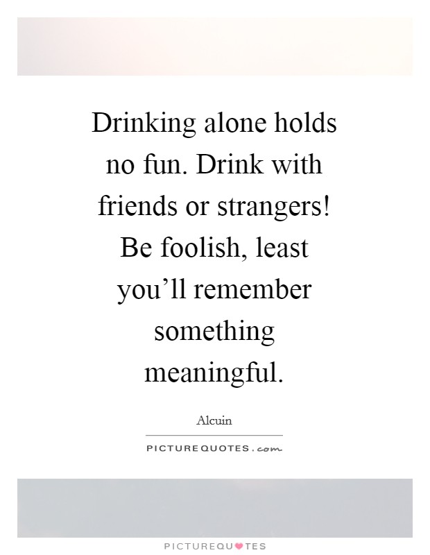 Drinking alone holds no fun. Drink with friends or strangers! Be foolish, least you'll remember something meaningful Picture Quote #1